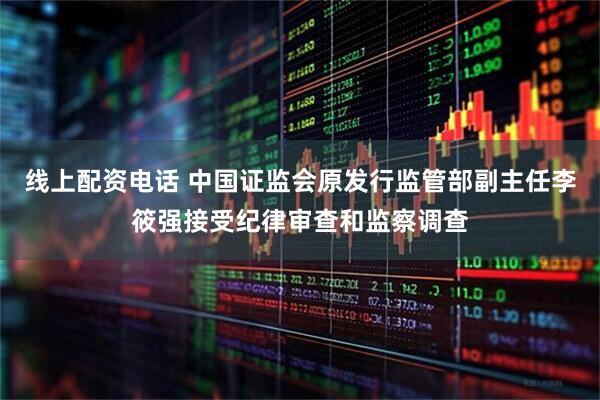 线上配资电话 中国证监会原发行监管部副主任李筱强接受纪律审查和监察调查