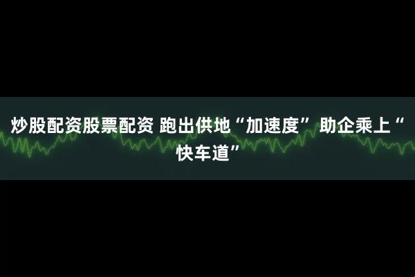 炒股配资股票配资 跑出供地“加速度” 助企乘上“快车道”