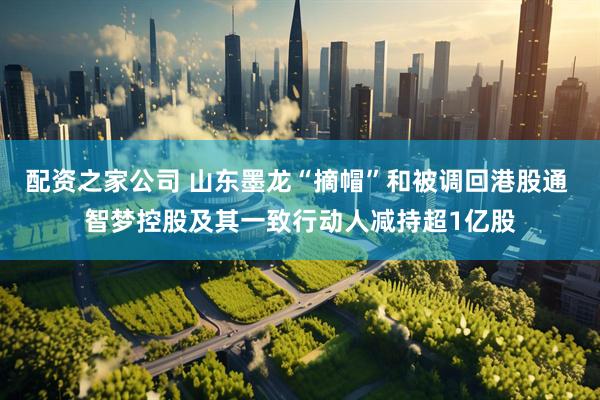 配资之家公司 山东墨龙“摘帽”和被调回港股通 智梦控股及其一致行动人减持超1亿股