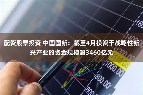 配资股票投资 中国国新：截至4月投资于战略性新兴产业的资金规模超3460亿元