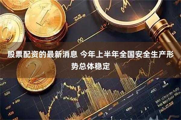 股票配资的最新消息 今年上半年全国安全生产形势总体稳定