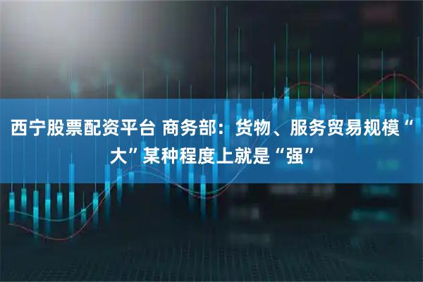 西宁股票配资平台 商务部：货物、服务贸易规模“大”某种程度上就是“强”