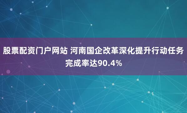 股票配资门户网站 河南国企改革深化提升行动任务完成率达90.4%