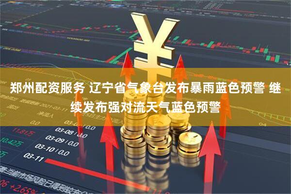 郑州配资服务 辽宁省气象台发布暴雨蓝色预警 继续发布强对流天气蓝色预警