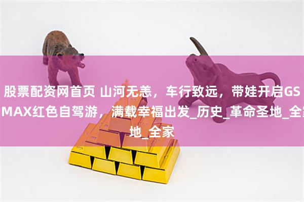 股票配资网首页 山河无恙，车行致远，带娃开启GS4 MAX红色自驾游，满载幸福出发_历史_革命圣地_全家