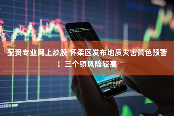 配资专业网上炒股 怀柔区发布地质灾害黄色预警！三个镇风险较高