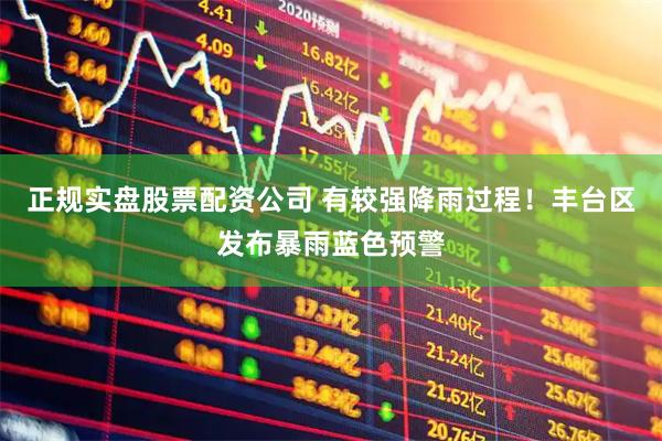 正规实盘股票配资公司 有较强降雨过程！丰台区发布暴雨蓝色预警