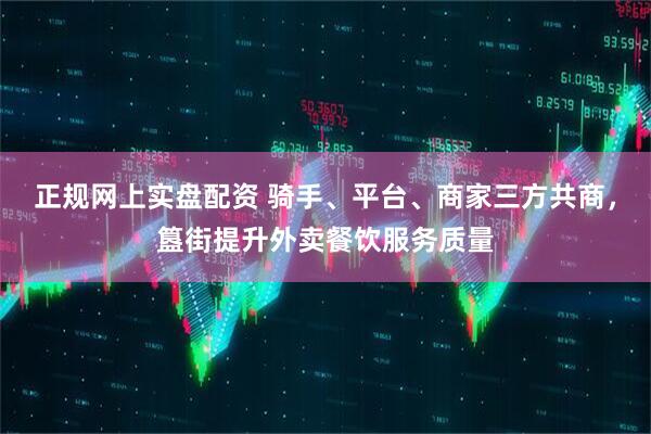 正规网上实盘配资 骑手、平台、商家三方共商，簋街提升外卖餐饮服务质量
