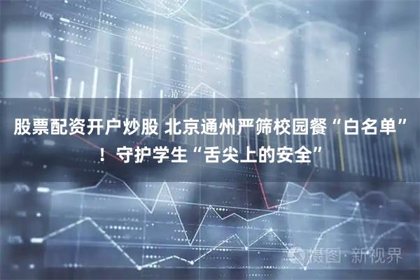 股票配资开户炒股 北京通州严筛校园餐“白名单”！守护学生“舌尖上的安全”