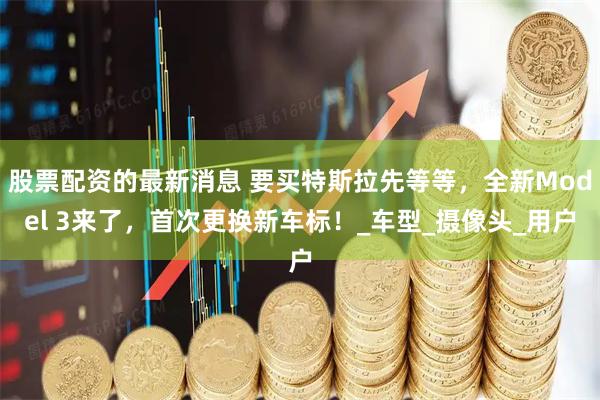 股票配资的最新消息 要买特斯拉先等等，全新Model 3来了，首次更换新车标！_车型_摄像头_用户