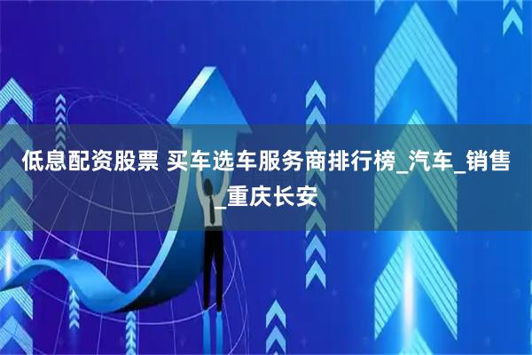 低息配资股票 买车选车服务商排行榜_汽车_销售_重庆长安