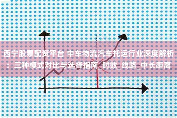 西宁股票配资平台 中车物流汽车托运行业深度解析：三种模式对比与选择指南_时效_线路_中长距离