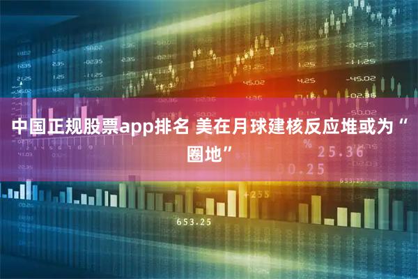 中国正规股票app排名 美在月球建核反应堆或为“圈地”