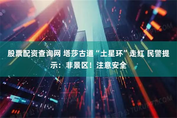 股票配资查询网 塔莎古道“土星环”走红 民警提示：非景区！注意安全