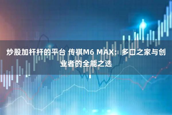 炒股加杆杆的平台 传祺M6 MAX：多口之家与创业者的全能之选