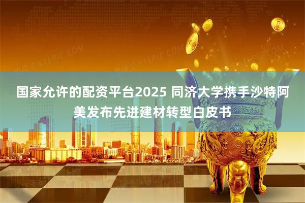 国家允许的配资平台2025 同济大学携手沙特阿美发布先进建材转型白皮书