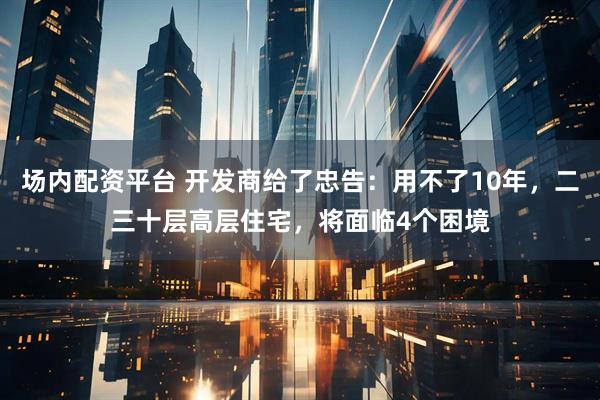 场内配资平台 开发商给了忠告：用不了10年，二三十层高层住宅，将面临4个困境
